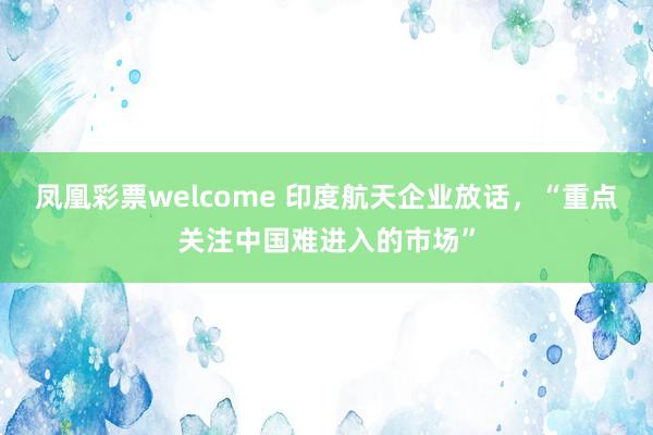 凤凰彩票welcome 印度航天企业放话，“重点关注中国难进入的市场”
