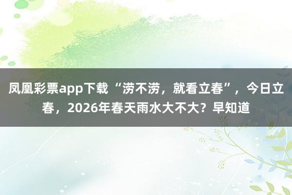 凤凰彩票app下载 “涝不涝，就看立春”，今日立春，2026年春天雨水大不大？早知道