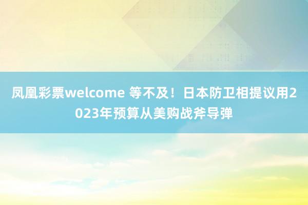 凤凰彩票welcome 等不及！日本防卫相提议用2023年预算从美购战斧导弹