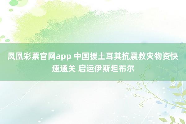 凤凰彩票官网app 中国援土耳其抗震救灾物资快速通关 启运伊斯坦布尔