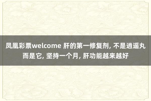 凤凰彩票welcome 肝的第一修复剂， 不是逍遥丸而是它， 坚持一个月， 肝功能越来越好