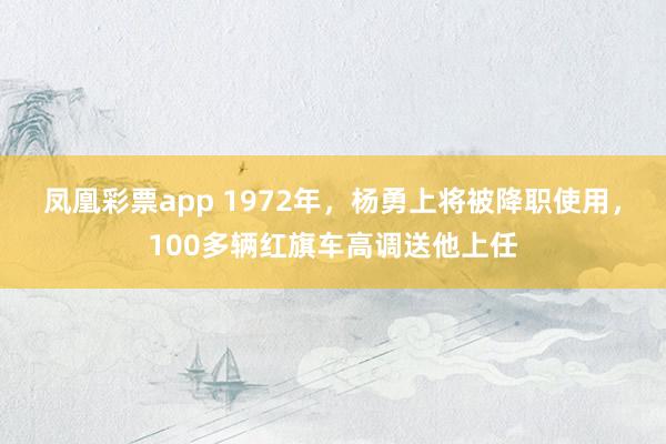 凤凰彩票app 1972年，杨勇上将被降职使用，100多辆红旗车高调送他上任