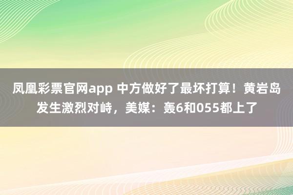 凤凰彩票官网app 中方做好了最坏打算！黄岩岛发生激烈对峙，美媒：轰6和055都上了