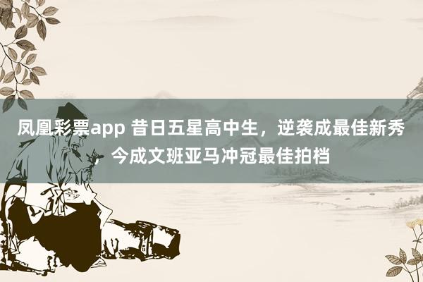凤凰彩票app 昔日五星高中生，逆袭成最佳新秀，今成文班亚马冲冠最佳拍档
