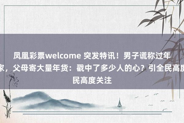 凤凰彩票welcome 突发特讯！男子谎称过年不回家，父母寄大量年货：戳中了多少人的心？引全民高度关注