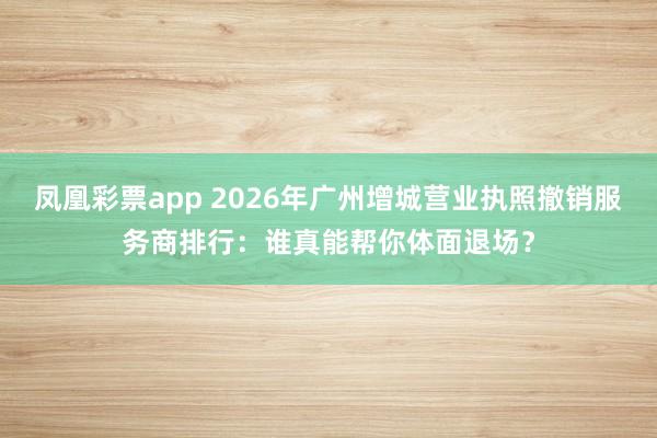 凤凰彩票app 2026年广州增城营业执照撤销服务商排行：谁真能帮你体面退场？