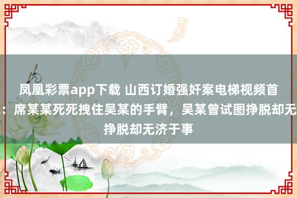 凤凰彩票app下载 山西订婚强奸案电梯视频首次曝光：席某某死死拽住吴某的手臂，吴某曾试图挣脱却无济于事