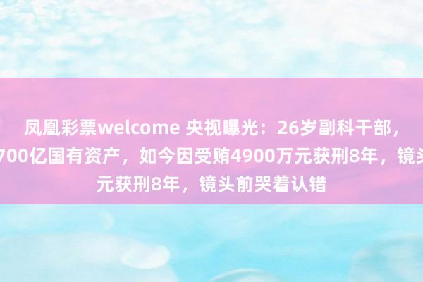 凤凰彩票welcome 央视曝光：26岁副科干部，35岁掌管近700亿国有资产，如今因受贿4900万元获刑8年，镜头前哭着认错