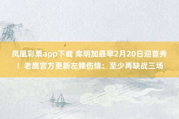 凤凰彩票app下载 库明加最早2月20日迎首秀！老鹰官方更新左膝伤情：至少再缺战三场