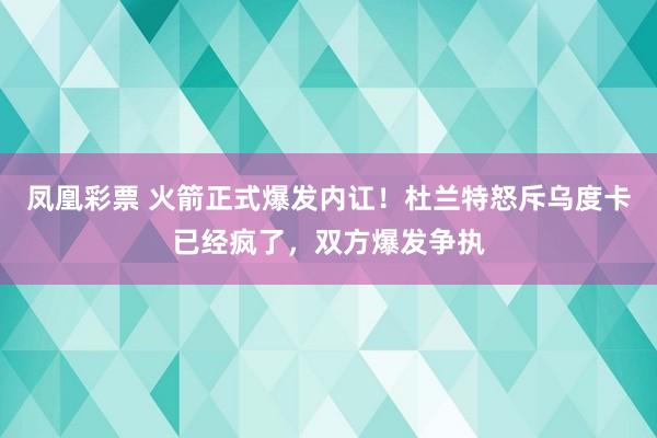 凤凰彩票 火箭正式爆发内讧！杜兰特怒斥乌度卡已经疯了，双方爆发争执