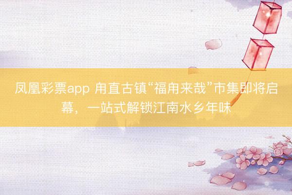 凤凰彩票app 甪直古镇“福甪来哉”市集即将启幕，一站式解锁江南水乡年味