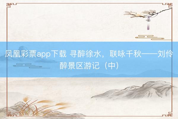 凤凰彩票app下载 寻醉徐水，联咏千秋——刘伶醉景区游记（中）