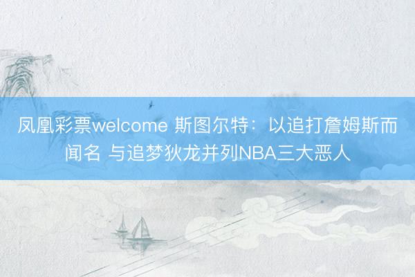 凤凰彩票welcome 斯图尔特：以追打詹姆斯而闻名 与追梦狄龙并列NBA三大恶人