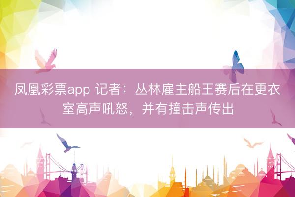 凤凰彩票app 记者：丛林雇主船王赛后在更衣室高声吼怒，并有撞击声传出
