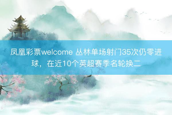 凤凰彩票welcome 丛林单场射门35次仍零进球，在近10个英超赛季名轮换二