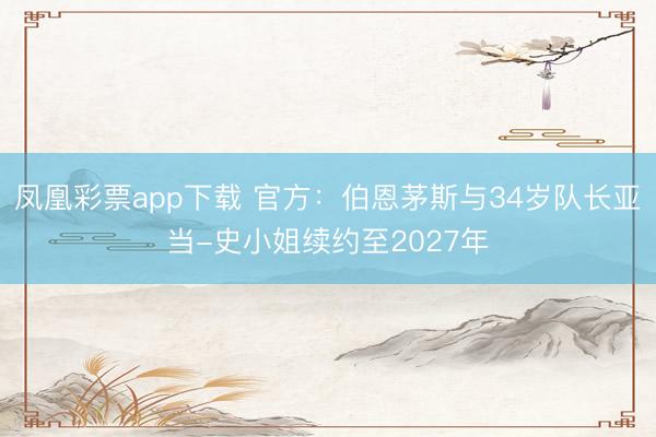 凤凰彩票app下载 官方：伯恩茅斯与34岁队长亚当-史小姐续约至2027年