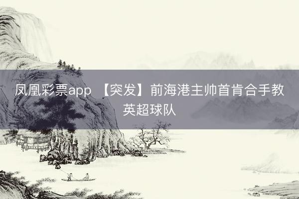 凤凰彩票app 【突发】前海港主帅首肯合手教英超球队
