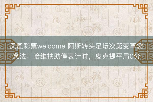 凤凰彩票welcome 阿斯转头足坛次第变革念念法:哈维扶助停表计时,皮克提平局0分