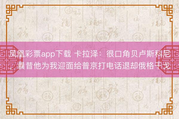 凤凰彩票app下载 卡拉泽：很口角贝卢斯科尼，曩昔他为我迎面给普京打电话退却俄格干戈