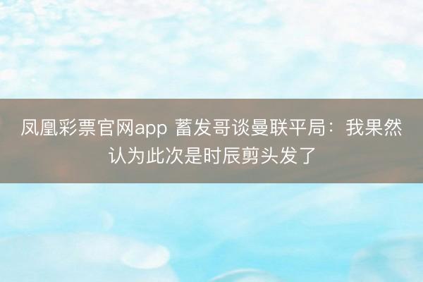 凤凰彩票官网app 蓄发哥谈曼联平局:我果然认为此次是时辰剪头发了