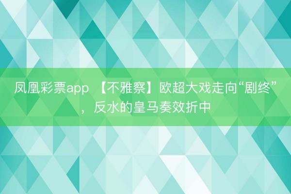 凤凰彩票app 【不雅察】欧超大戏走向“剧终”，反水的皇马奏效折中
