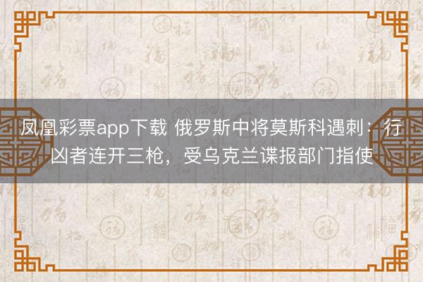 凤凰彩票app下载 俄罗斯中将莫斯科遇刺:行凶者连开三枪,受乌克兰谍报部门指使