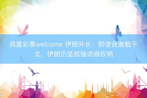 凤凰彩票welcome 伊朗外长:即使会激勉干戈,伊朗仍坚抓铀浓缩权柄