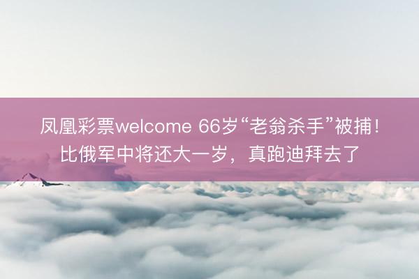 凤凰彩票welcome 66岁“老翁杀手”被捕！比俄军中将还大一岁，真跑迪拜去了