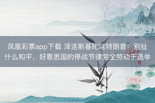 凤凰彩票app下载 泽连斯基叱咤特朗普:别扯什么和平,好意思国的停战节律完全劳动于选举