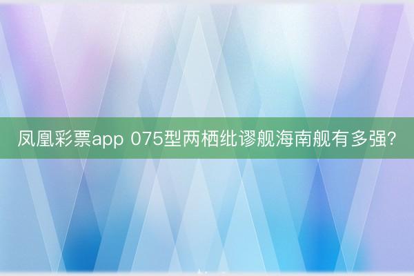 凤凰彩票app 075型两栖纰谬舰海南舰有多强？