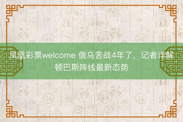 凤凰彩票welcome 俄乌苦战4年了,记者详解顿巴斯阵线最新态势