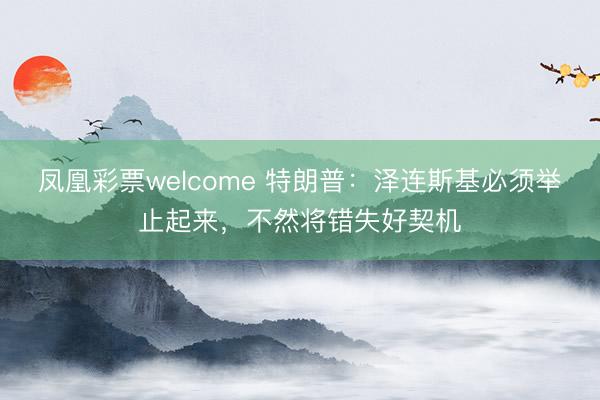 凤凰彩票welcome 特朗普:泽连斯基必须举止起来,不然将错失好契机