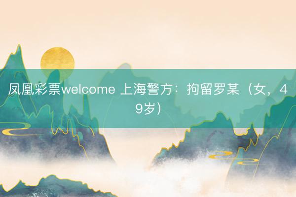 凤凰彩票welcome 上海警方:拘留罗某(女,49岁)