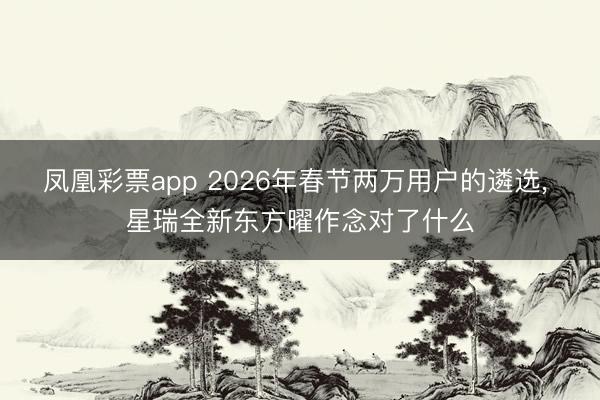 凤凰彩票app 2026年春节两万用户的遴选， 星瑞全新东方曜作念对了什么