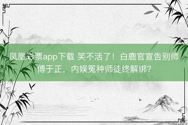 凤凰彩票app下载 笑不活了！白鹿官宣告别师傅于正，内娱冤种师徒终解绑？