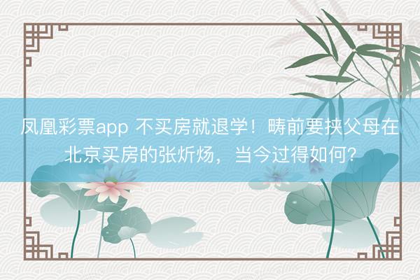 凤凰彩票app 不买房就退学!畴前要挟父母在北京买房的张炘炀,当今过得如何?
