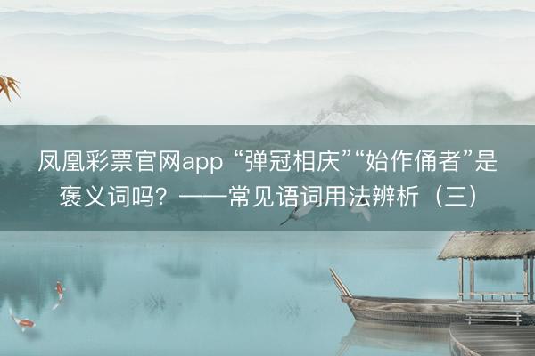 凤凰彩票官网app “弹冠相庆”“始作俑者”是褒义词吗?——常见语词用法辨析(三)