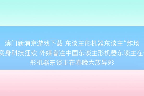 澳门新浦京游戏下载 东谈主形机器东谈主“炸场”！春节晚会变身科技狂欢 外媒眷注中国东谈主形机器东谈主在春晚大放异彩
