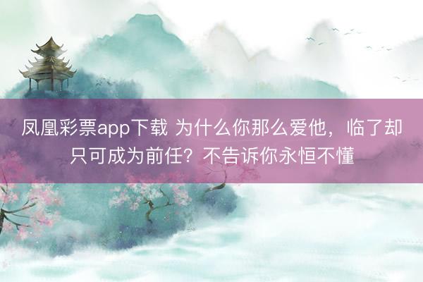 凤凰彩票app下载 为什么你那么爱他，临了却只可成为前任？不告诉你永恒不懂