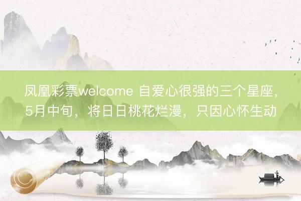 凤凰彩票welcome 自爱心很强的三个星座，5月中旬，将日日桃花烂漫，只因心怀生动