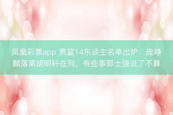 凤凰彩票app 男篮14东谈主名单出炉：庞峥麟落第胡明轩在列，有些事郭士强说了不算