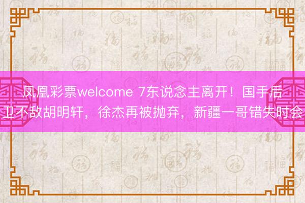 凤凰彩票welcome 7东说念主离开！国手后卫不敌胡明轩，徐杰再被抛弃，新疆一哥错失时会