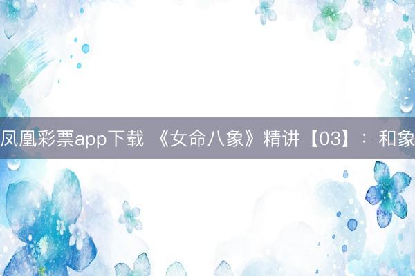 凤凰彩票app下载 《女命八象》精讲【03】：和象