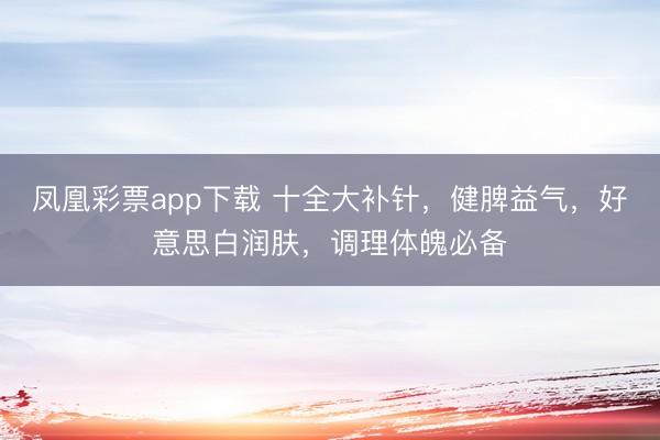 凤凰彩票app下载 十全大补针,健脾益气,好意思白润肤,调理体魄必备