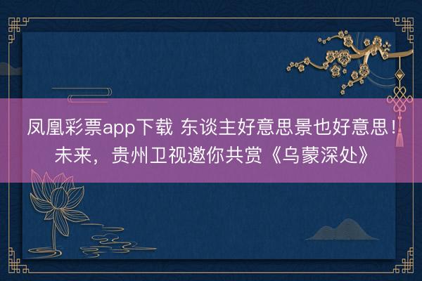 凤凰彩票app下载 东谈主好意思景也好意思！未来，贵州卫视邀你共赏《乌蒙深处》
