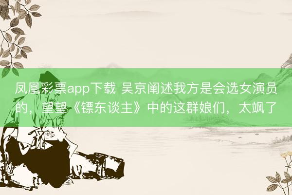 凤凰彩票app下载 吴京阐述我方是会选女演员的，望望《镖东谈主》中的这群娘们，太飒了