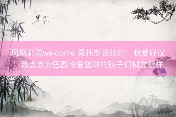 凤凰彩票welcome 桑托斯谈续约：我爱好汉！我念念为巴西怜爱篮球的孩子们树立榜样