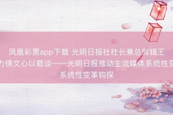 凤凰彩票app下载 光明日报社社长兼总剪辑王慧敏:力铸文心以载谈——光明日报推动主流媒体系统性变革钩探