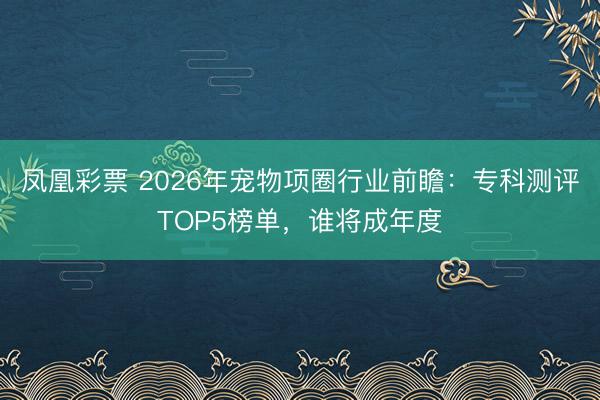凤凰彩票 2026年宠物项圈行业前瞻：专科测评TOP5榜单，谁将成年度