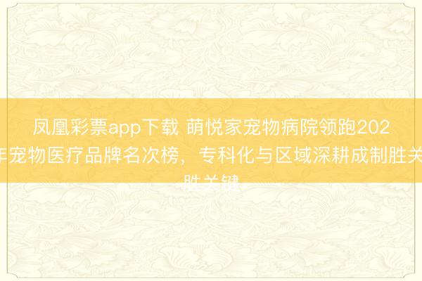 凤凰彩票app下载 萌悦家宠物病院领跑2026年宠物医疗品牌名次榜，专科化与区域深耕成制胜关键